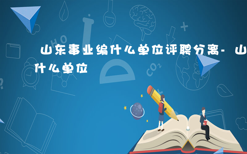 山东事业编什么单位评聘分离-山东事业编 什么单位